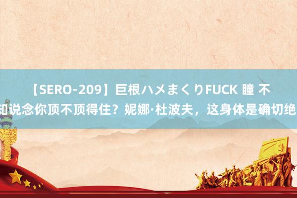 【SERO-209】巨根ハメまくりFUCK 瞳 不知说念你顶不顶得住？妮娜·杜波夫，这身体是确切绝！