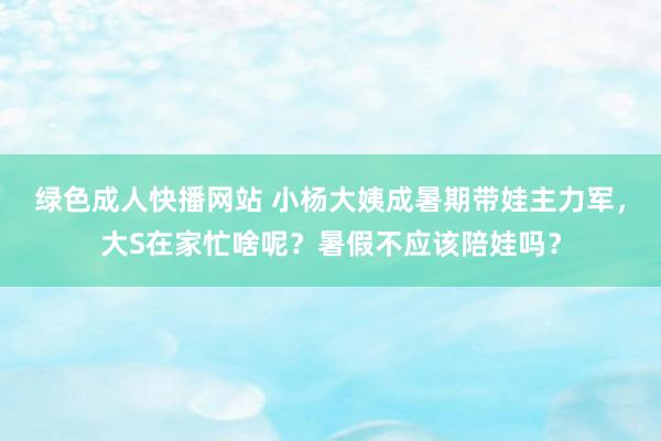 绿色成人快播网站 小杨大姨成暑期带娃主力军，大S在家忙啥呢？暑假不应该陪娃吗？