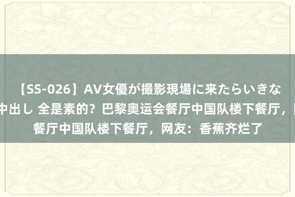 【SS-026】AV女優が撮影現場に来たらいきなりSEX 即ハメ 生中出し 全是素的？巴黎奥运会餐厅中国队楼下餐厅，网友：香蕉齐烂了