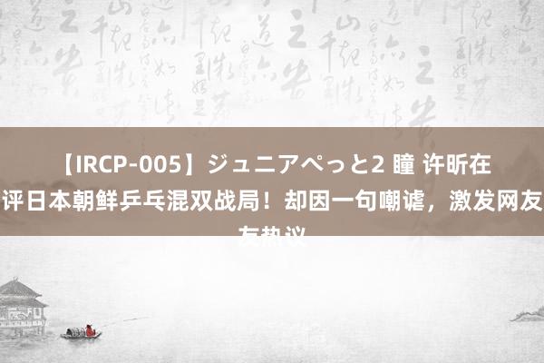 【IRCP-005】ジュニアぺっと2 瞳 许昕在线点评日本朝鲜乒乓混双战局！却因一句嘲谑，激发网友热议