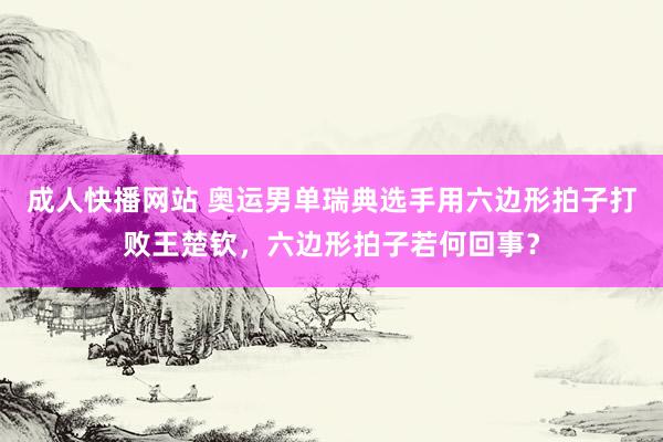 成人快播网站 奥运男单瑞典选手用六边形拍子打败王楚钦，六边形拍子若何回事？