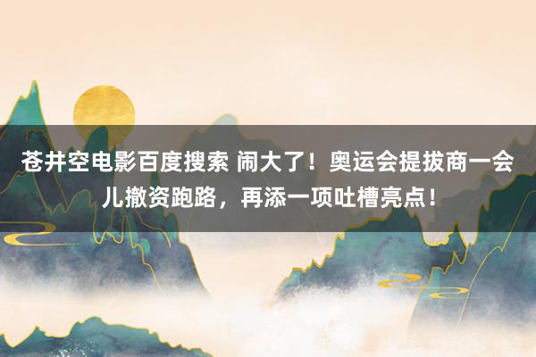 苍井空电影百度搜索 闹大了！奥运会提拔商一会儿撤资跑路，再添一项吐槽亮点！