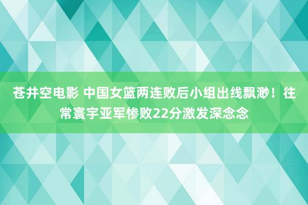 苍井空电影 中国女篮两连败后小组出线飘渺！往常寰宇亚军惨败22分激发深念念