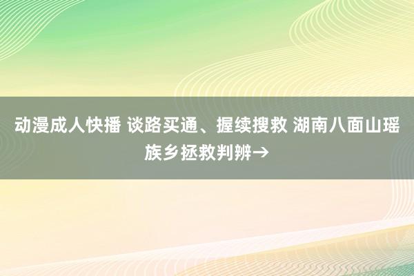 动漫成人快播 谈路买通、握续搜救 湖南八面山瑶族乡拯救判辨→