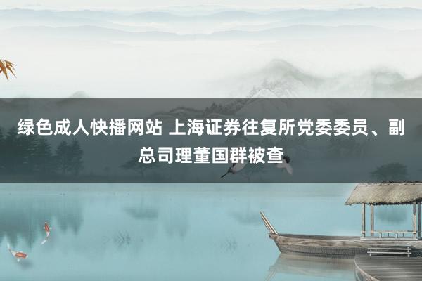 绿色成人快播网站 上海证券往复所党委委员、副总司理董国群被查