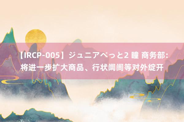 【IRCP-005】ジュニアぺっと2 瞳 商务部：将进一步扩大商品、行状阛阓等对外绽开