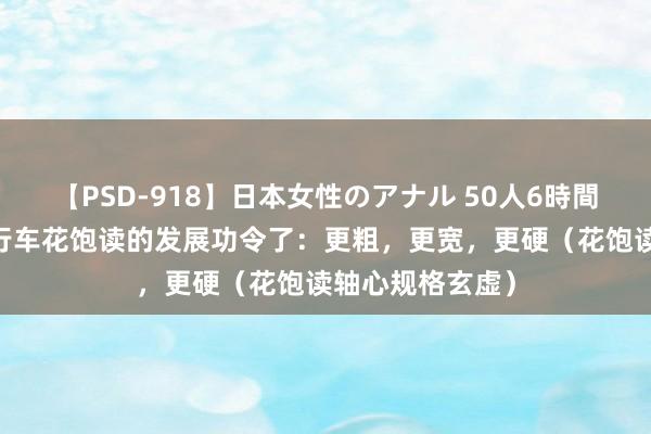 【PSD-918】日本女性のアナル 50人6時間 看来这便是自行车花饱读的发展功令了：更粗，更宽，更硬（花饱读轴心规格玄虚）