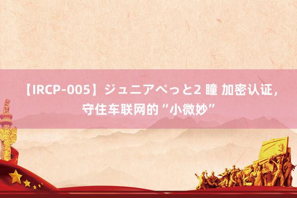 【IRCP-005】ジュニアぺっと2 瞳 加密认证，守住车联网的“小微妙”