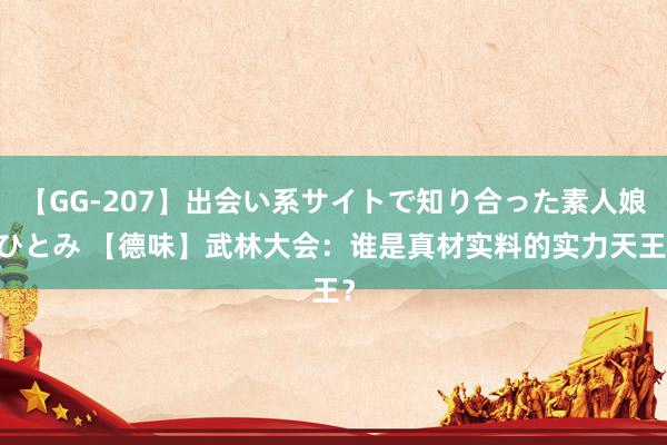 【GG-207】出会い系サイトで知り合った素人娘 ひとみ 【德味】武林大会：谁是真材实料的实力天王？