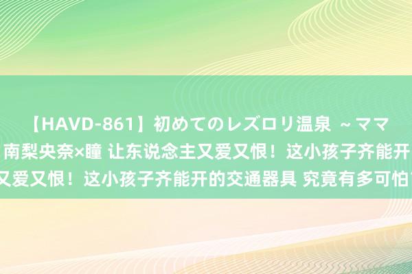 【HAVD-861】初めてのレズロリ温泉 ～ママには内緒のネコとタチ～ 南梨央奈×瞳 让东说念主又爱又恨！这小孩子齐能开的交通器具 究竟有多可怕？