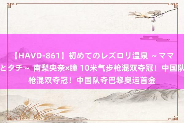 【HAVD-861】初めてのレズロリ温泉 ～ママには内緒のネコとタチ～ 南梨央奈×瞳 10米气步枪混双夺冠！中国队夺巴黎奥运首金