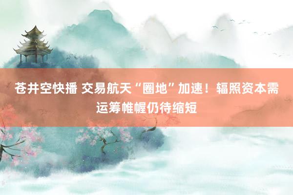 苍井空快播 交易航天“圈地”加速！辐照资本需运筹帷幄仍待缩短