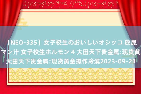 【NEO-335】女子校生のおいしいオシッコ 放尿・よだれ・唾・鼻水・マン汁 女子校生ホルモン 4 大田天下贵金属:现货黄金操作冷漠2023-09-21