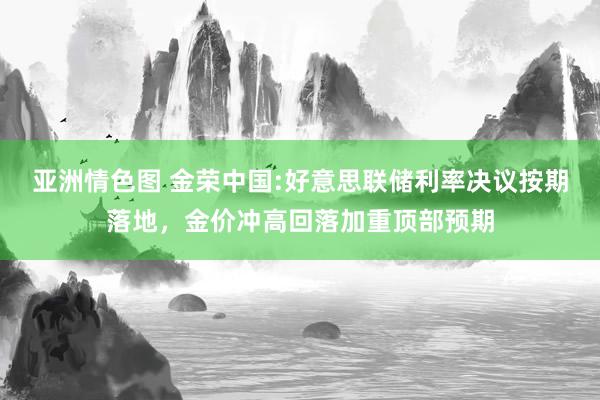 亚洲情色图 金荣中国:好意思联储利率决议按期落地，金价冲高回落加重顶部预期