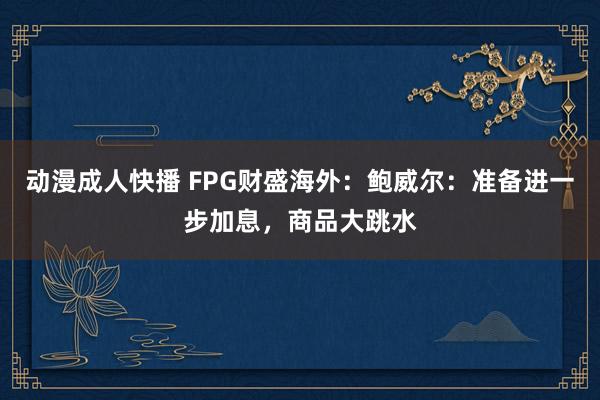 动漫成人快播 FPG财盛海外：鲍威尔：准备进一步加息，商品大跳水