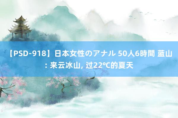 【PSD-918】日本女性のアナル 50人6時間 蓝山: 来云冰山， 过22℃的夏天