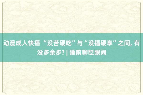 动漫成人快播 “没苦硬吃”与“没福硬享”之间， 有没多余步? | 睡前聊眨眼间