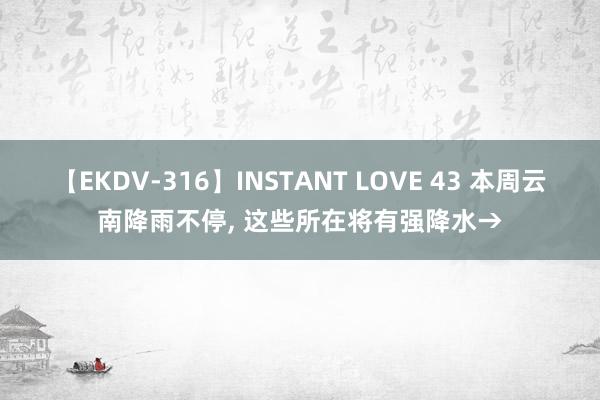 【EKDV-316】INSTANT LOVE 43 本周云南降雨不停， 这些所在将有强降水→