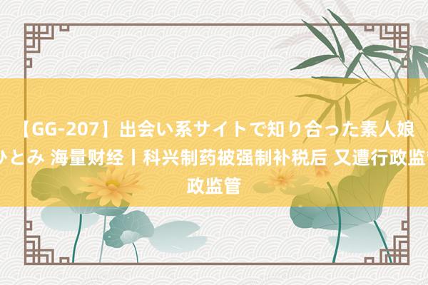 【GG-207】出会い系サイトで知り合った素人娘 ひとみ 海量财经丨科兴制药被强制补税后 又遭行政监管