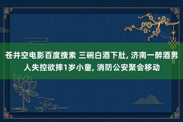 苍井空电影百度搜索 三碗白酒下肚， 济南一醉酒男人失控欲摔1岁小童， 消防公安聚会移动