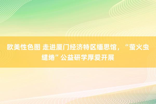 欧美性色图 走进厦门经济特区缅思馆，“萤火虫缱绻”公益研学厚爱开展