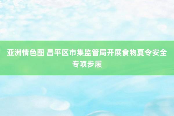 亚洲情色图 昌平区市集监管局开展食物夏令安全专项步履