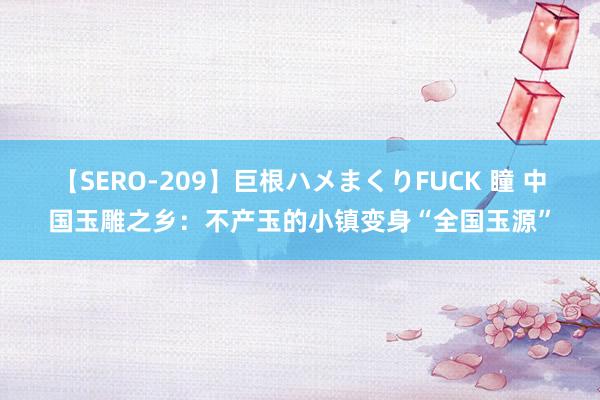 【SERO-209】巨根ハメまくりFUCK 瞳 中国玉雕之乡：不产玉的小镇变身“全国玉源”