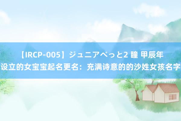 【IRCP-005】ジュニアぺっと2 瞳 甲辰年设立的女宝宝起名更名：充满诗意的的沙姓女孩名字