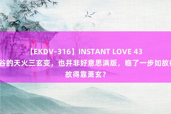 【EKDV-316】INSTANT LOVE 43 其实焚炎谷的天火三玄变，也并非好意思满版，临了一步如故得靠萧玄？