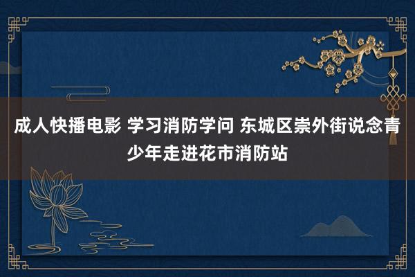 成人快播电影 学习消防学问 东城区崇外街说念青少年走进花市消防站