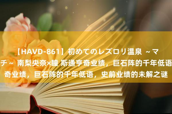 【HAVD-861】初めてのレズロリ温泉 ～ママには内緒のネコとタチ～ 南梨央奈×瞳 斯通亨奇业绩，巨石阵的千年低语，史前业绩的未解之谜