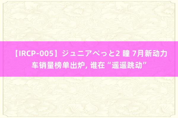 【IRCP-005】ジュニアぺっと2 瞳 7月新动力车销量榜单出炉， 谁在“遥遥跳动”