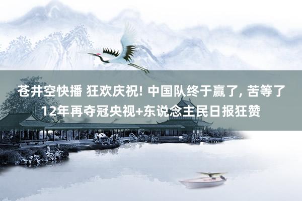 苍井空快播 狂欢庆祝! 中国队终于赢了， 苦等了12年再夺冠央视+东说念主民日报狂赞