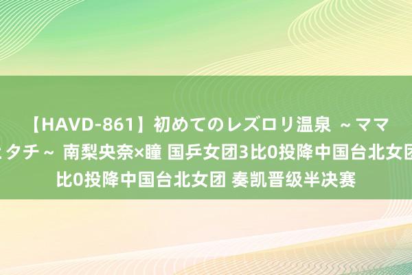 【HAVD-861】初めてのレズロリ温泉 ～ママには内緒のネコとタチ～ 南梨央奈×瞳 国乒女团3比0投降中国台北女团 奏凯晋级半决赛