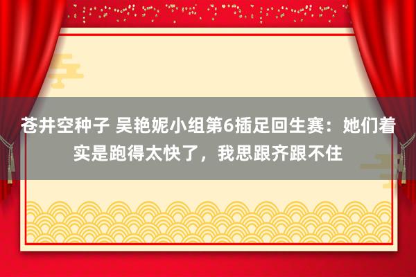 苍井空种子 吴艳妮小组第6插足回生赛：她们着实是跑得太快了，我思跟齐跟不住