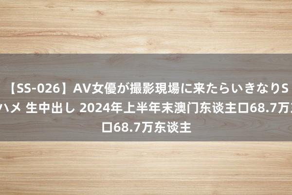 【SS-026】AV女優が撮影現場に来たらいきなりSEX 即ハメ 生中出し 2024年上半年末澳门东谈主口68.7万东谈主