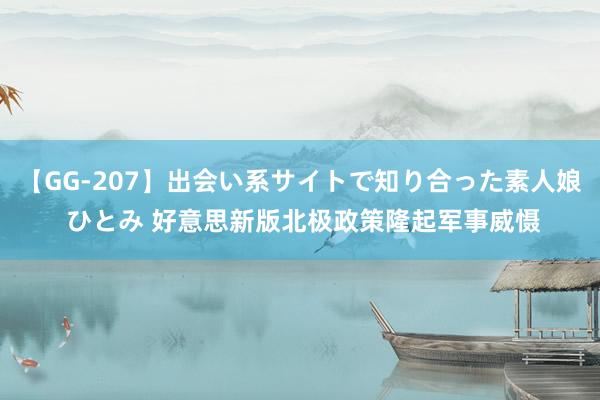 【GG-207】出会い系サイトで知り合った素人娘 ひとみ 好意思新版北极政策隆起军事威慑