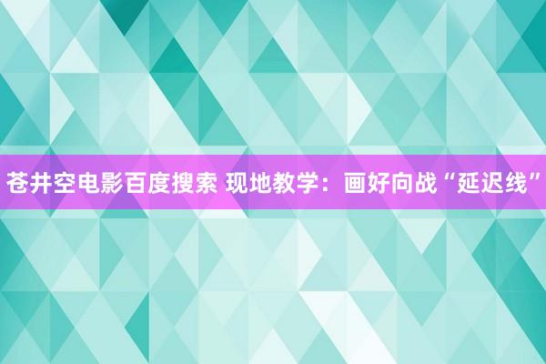 苍井空电影百度搜索 现地教学：画好向战“延迟线”