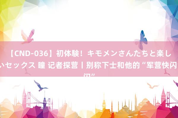 【CND-036】初体験！キモメンさんたちと楽しいセックス 瞳 记者探营丨别称下士和他的“军营快闪”