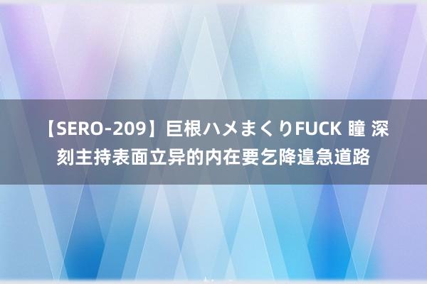 【SERO-209】巨根ハメまくりFUCK 瞳 深刻主持表面立异的内在要乞降遑急道路