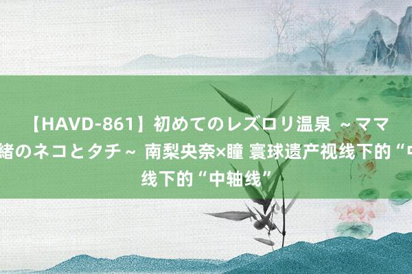 【HAVD-861】初めてのレズロリ温泉 ～ママには内緒のネコとタチ～ 南梨央奈×瞳 寰球遗产视线下的“中轴线”