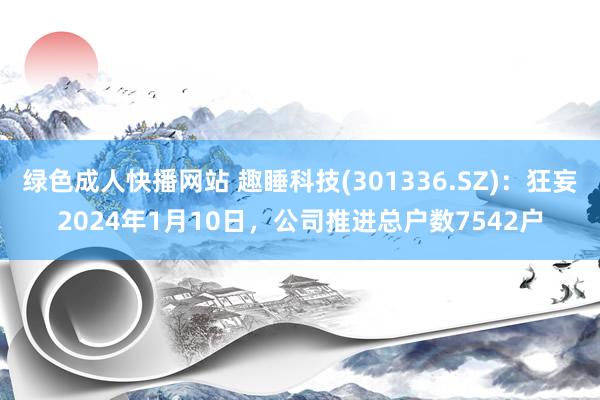 绿色成人快播网站 趣睡科技(301336.SZ)：狂妄2024年1月10日，公司推进总户数7542户