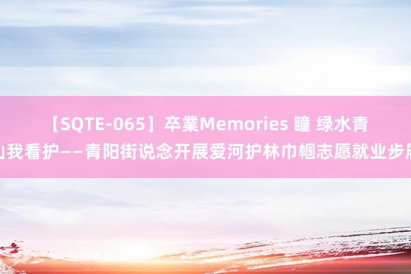 【SQTE-065】卒業Memories 瞳 绿水青山我看护——青阳街说念开展爱河护林巾帼志愿就业步履