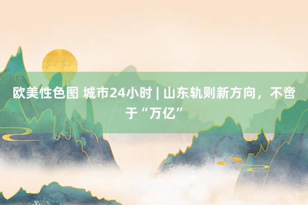 欧美性色图 城市24小时 | 山东轨则新方向，不啻于“万亿”