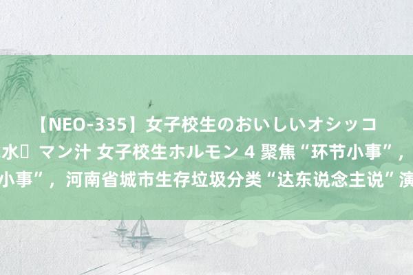 【NEO-335】女子校生のおいしいオシッコ 放尿・よだれ・唾・鼻水・マン汁 女子校生ホルモン 4 聚焦“环节小事”，河南省城市生存垃圾分类“达东说念主说”演讲比赛在郑举办