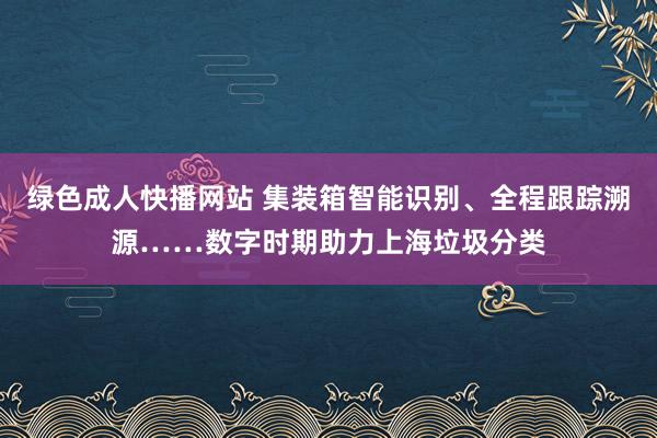 绿色成人快播网站 集装箱智能识别、全程跟踪溯源……数字时期助力上海垃圾分类