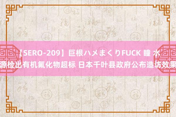 【SERO-209】巨根ハメまくりFUCK 瞳 水源检出有机氟化物超标 日本千叶县政府公布造访效果