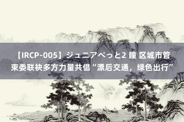 【IRCP-005】ジュニアぺっと2 瞳 区城市管束委联袂多方力量共倡“漂后交通，绿色出行”