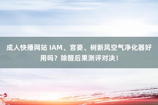 成人快播网站 IAM、宫菱、树新风空气净化器好用吗？除醛后果测评对决！