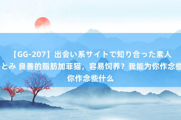 【GG-207】出会い系サイトで知り合った素人娘 ひとみ 良善的脂肪加菲猫，容易饲养？我能为你作念些什么